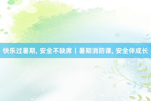 快乐过暑期, 安全不缺席丨暑期消防课, 安全伴成长