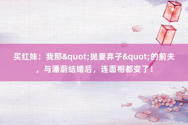 买红妹：我那"抛妻弃子"的前夫，与潘蔚结婚后，连面相都变了！