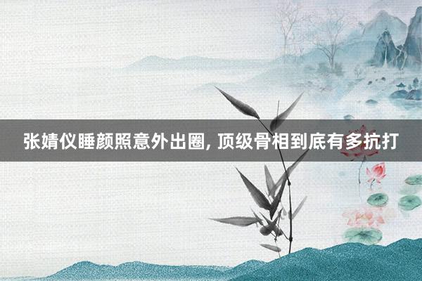 张婧仪睡颜照意外出圈, 顶级骨相到底有多抗打