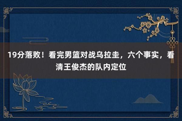 19分落败！看完男篮对战乌拉圭，六个事实，看清王俊杰的队内定位