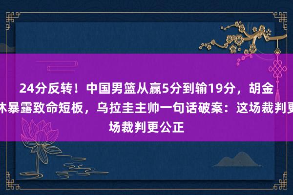24分反转！中国男篮从赢5分到输19分，胡金秋轮休暴露致命短板，乌拉圭主帅一句话破案：这场裁判更公正