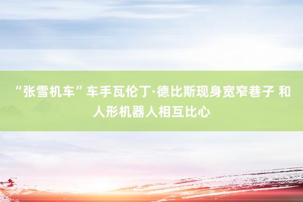 “张雪机车”车手瓦伦丁·德比斯现身宽窄巷子 和人形机器人相互比心