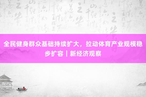 全民健身群众基础持续扩大，拉动体育产业规模稳步扩容｜新经济观察