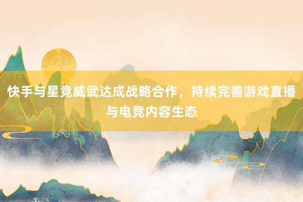 快手与星竞威武达成战略合作，持续完善游戏直播与电竞内容生态