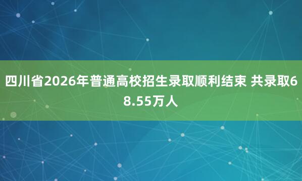 四川省2026年普通高校招生录取顺利结束 共录取68.55万人
