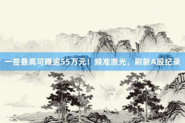 一签最高可赚逾55万元！频准激光，刷新A股纪录