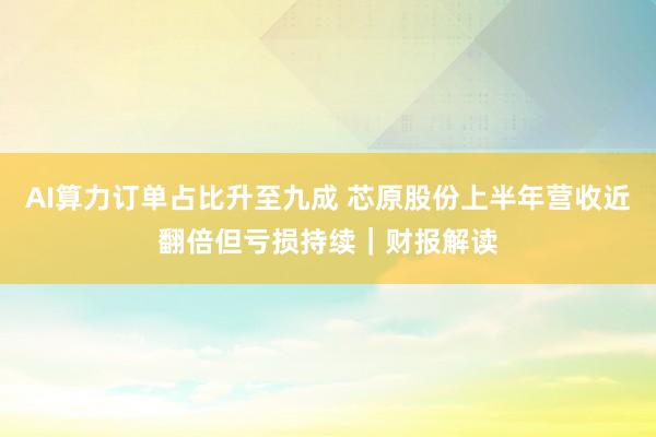 AI算力订单占比升至九成 芯原股份上半年营收近翻倍但亏损持续｜财报解读