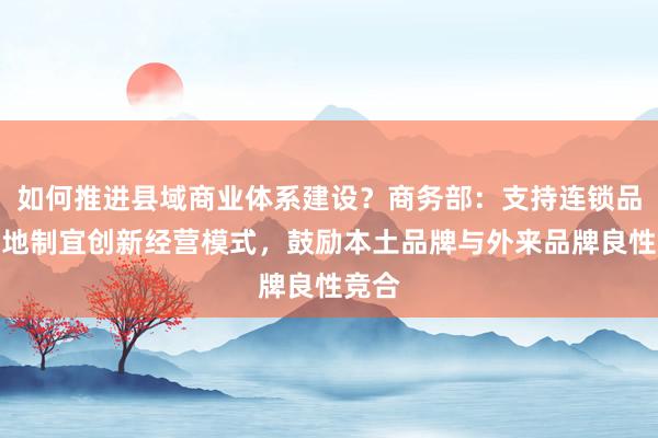 如何推进县域商业体系建设？商务部：支持连锁品牌因地制宜创新经营模式，鼓励本土品牌与外来品牌良性竞合