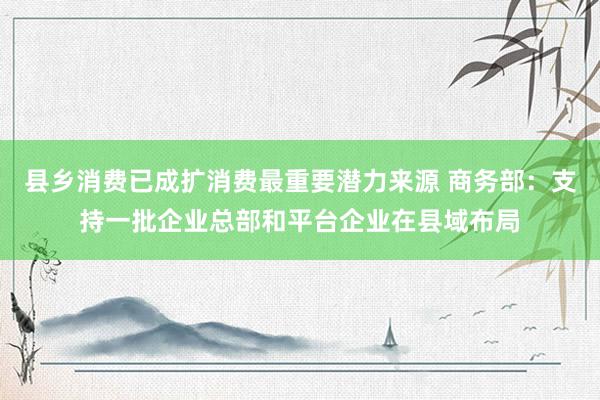 县乡消费已成扩消费最重要潜力来源 商务部：支持一批企业总部和平台企业在县域布局