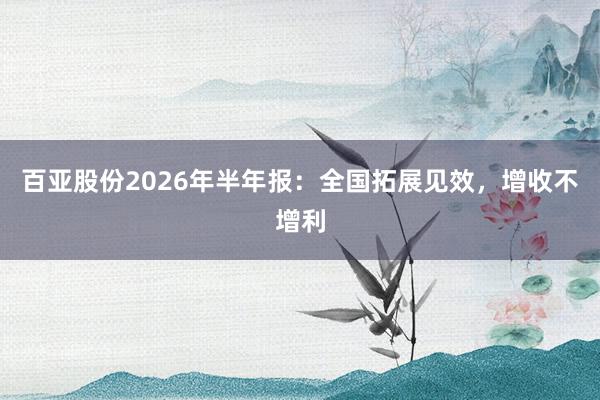 百亚股份2026年半年报：全国拓展见效，增收不增利