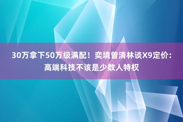 30万拿下50万级满配！奕境曾清林谈X9定价：高端科技不该是少数人特权