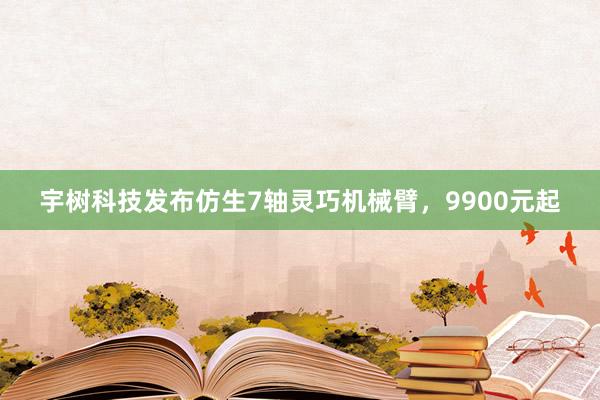 宇树科技发布仿生7轴灵巧机械臂，9900元起