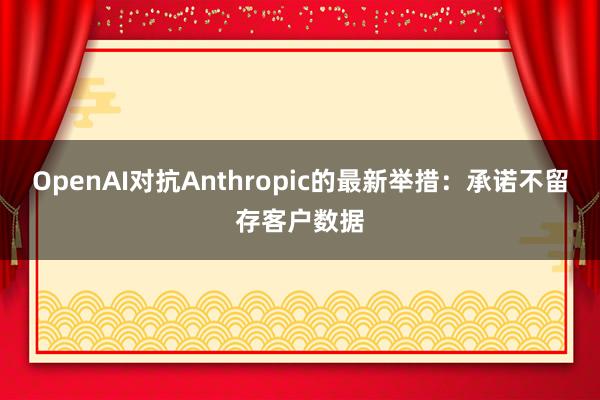 OpenAI对抗Anthropic的最新举措：承诺不留存客户数据