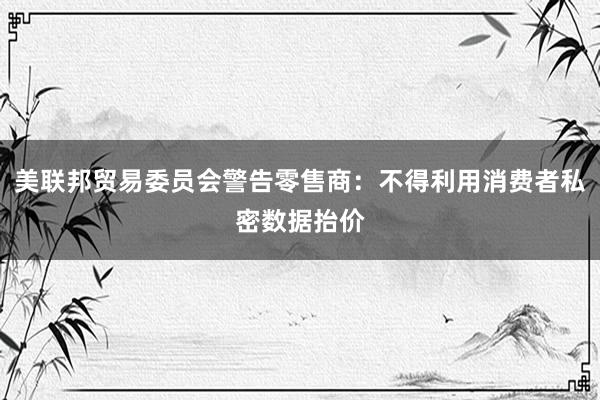 美联邦贸易委员会警告零售商：不得利用消费者私密数据抬价