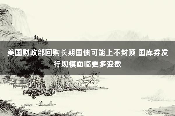 美国财政部回购长期国债可能上不封顶 国库券发行规模面临更多变数