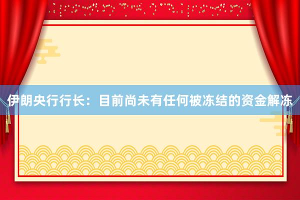 伊朗央行行长：目前尚未有任何被冻结的资金解冻