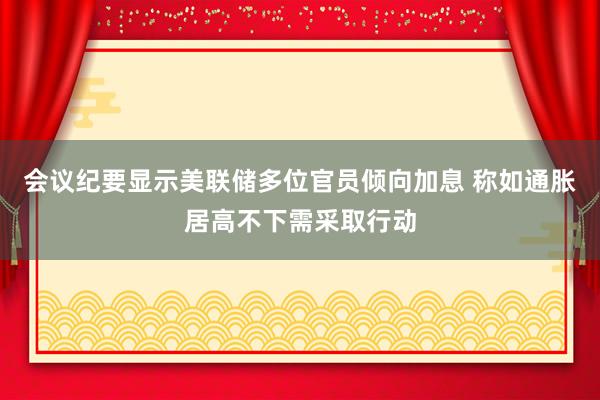 会议纪要显示美联储多位官员倾向加息 称如通胀居高不下需采取行动