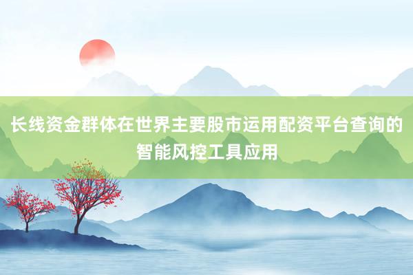 长线资金群体在世界主要股市运用配资平台查询的智能风控工具应用