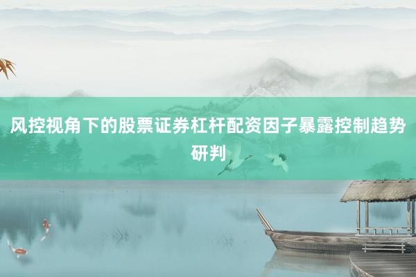 风控视角下的股票证券杠杆配资因子暴露控制趋势研判