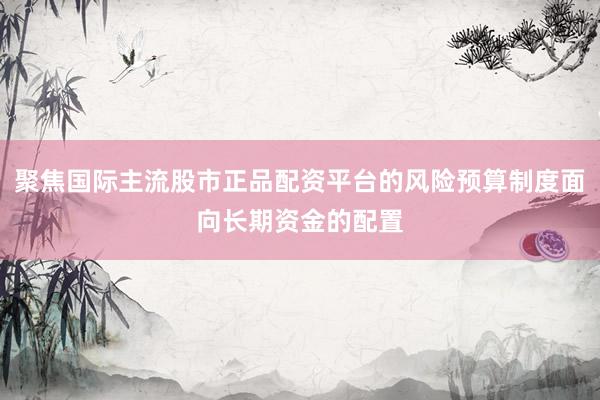 聚焦国际主流股市正品配资平台的风险预算制度面向长期资金的配置