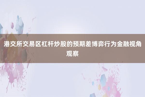 港交所交易区杠杆炒股的预期差博弈行为金融视角观察