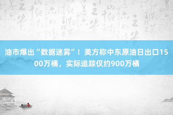 油市爆出“数据迷雾”！美方称中东原油日出口1500万桶，实际追踪仅约900万桶