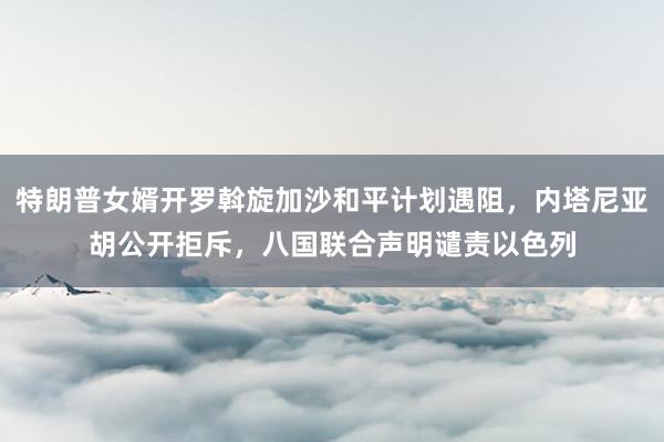特朗普女婿开罗斡旋加沙和平计划遇阻，内塔尼亚胡公开拒斥，八国联合声明谴责以色列