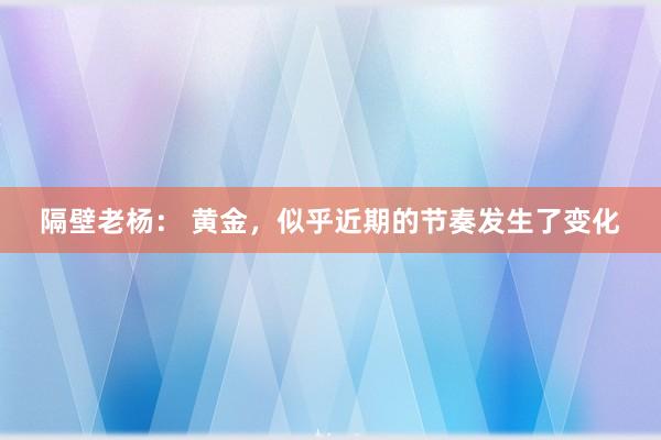 隔壁老杨： 黄金，似乎近期的节奏发生了变化