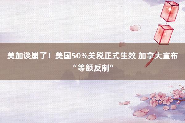 美加谈崩了！美国50%关税正式生效 加拿大宣布“等额反制”