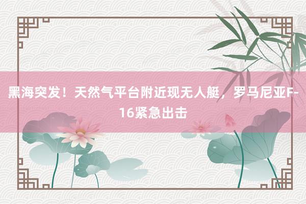 黑海突发！天然气平台附近现无人艇，罗马尼亚F-16紧急出击