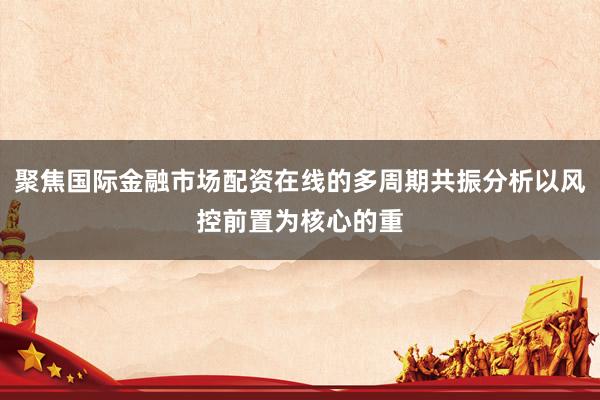 聚焦国际金融市场配资在线的多周期共振分析以风控前置为核心的重