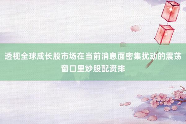 透视全球成长股市场在当前消息面密集扰动的震荡窗口里炒股配资排