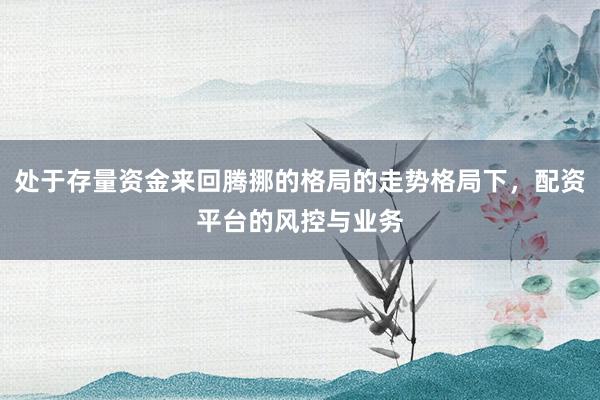 处于存量资金来回腾挪的格局的走势格局下，配资平台的风控与业务