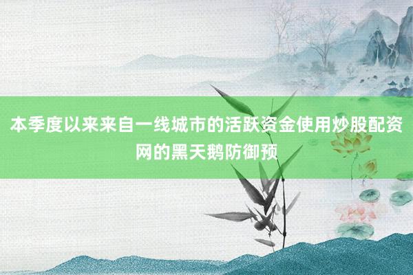 本季度以来来自一线城市的活跃资金使用炒股配资网的黑天鹅防御预