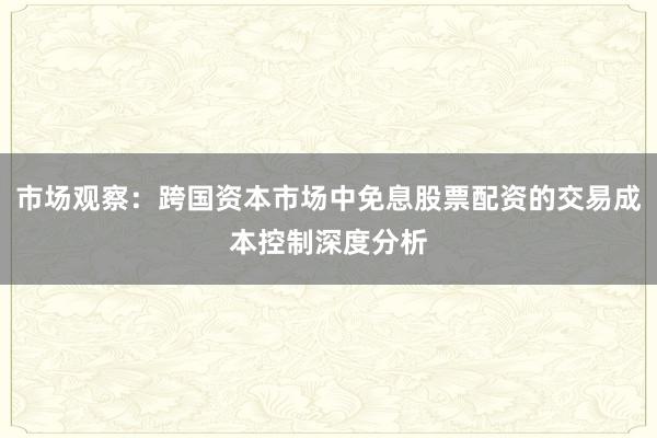 市场观察：跨国资本市场中免息股票配资的交易成本控制深度分析