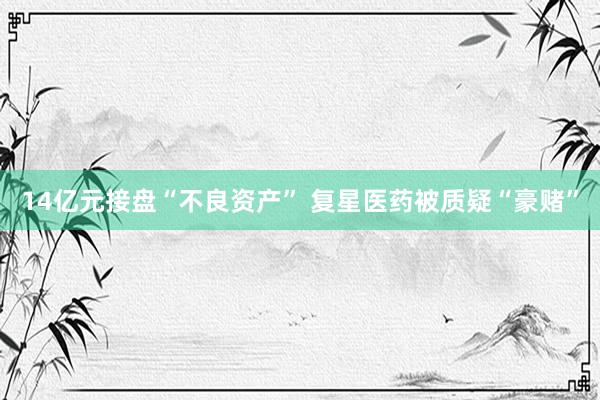 14亿元接盘“不良资产” 复星医药被质疑“豪赌”