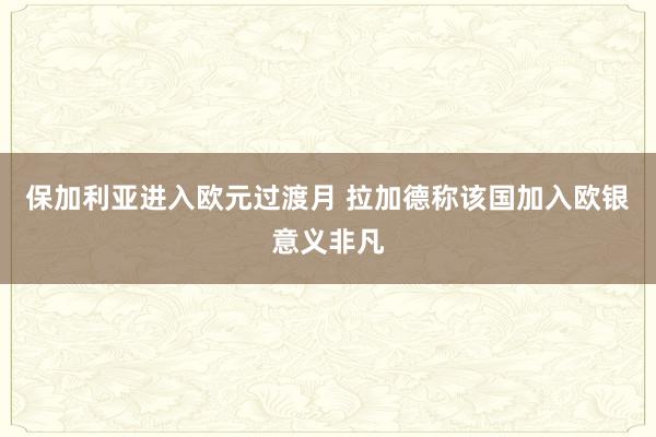 保加利亚进入欧元过渡月 拉加德称该国加入欧银意义非凡
