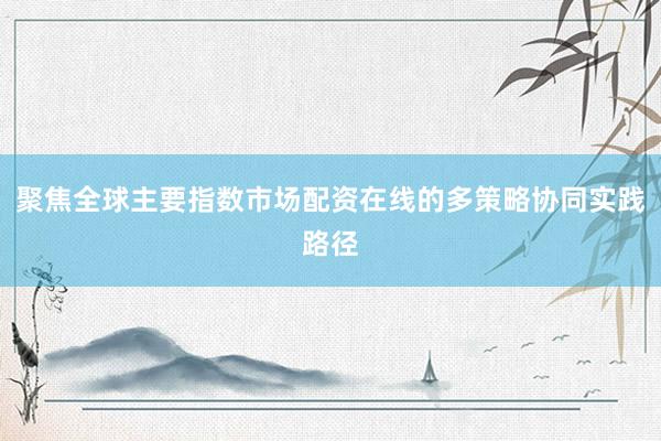 聚焦全球主要指数市场配资在线的多策略协同实践路径