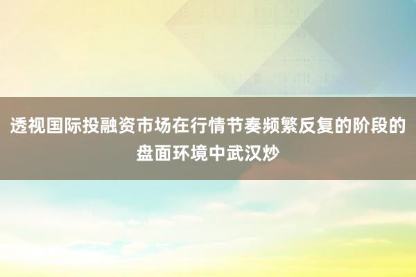透视国际投融资市场在行情节奏频繁反复的阶段的盘面环境中武汉炒