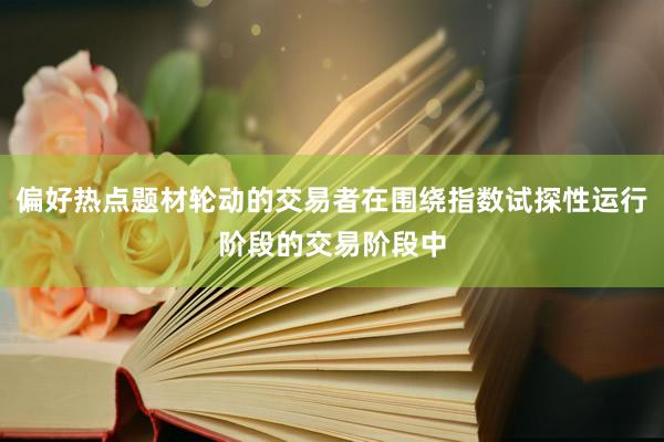 偏好热点题材轮动的交易者在围绕指数试探性运行阶段的交易阶段中