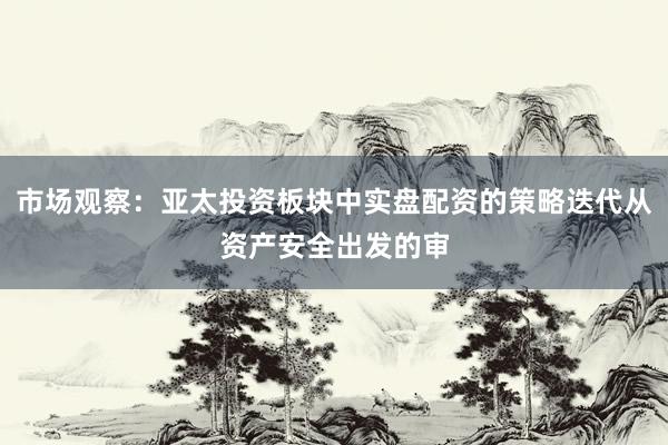 市场观察：亚太投资板块中实盘配资的策略迭代从资产安全出发的审