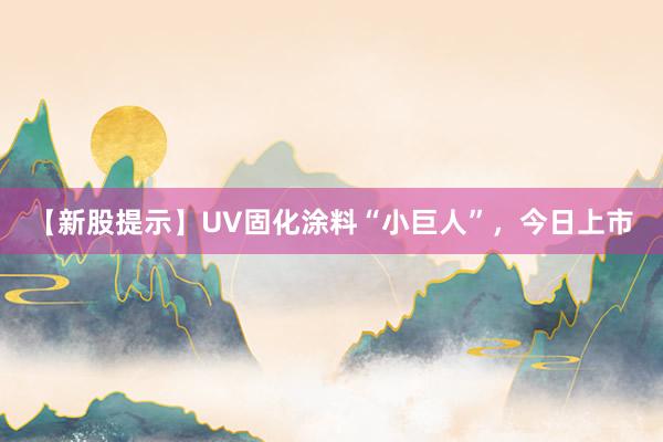【新股提示】UV固化涂料“小巨人”，今日上市