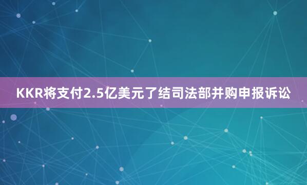 KKR将支付2.5亿美元了结司法部并购申报诉讼