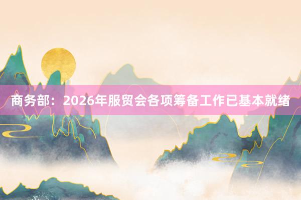 商务部：2026年服贸会各项筹备工作已基本就绪