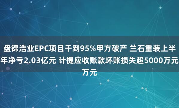 盘锦浩业EPC项目干到95%甲方破产 兰石重装上半年净亏2.03亿元 计提应收账款坏账损失超5000万元