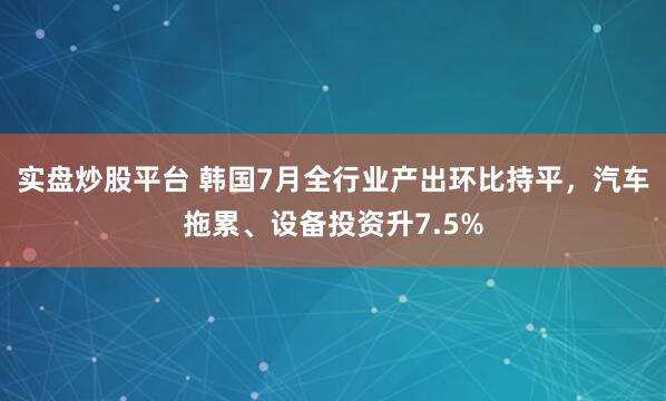 实盘炒股平台 韩国7月全行业产出环比持平，汽车拖累、设备投资升7.5%