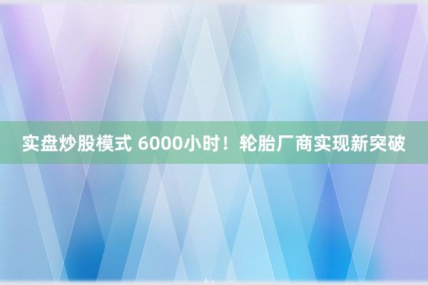 实盘炒股模式 6000小时！轮胎厂商实现新突破