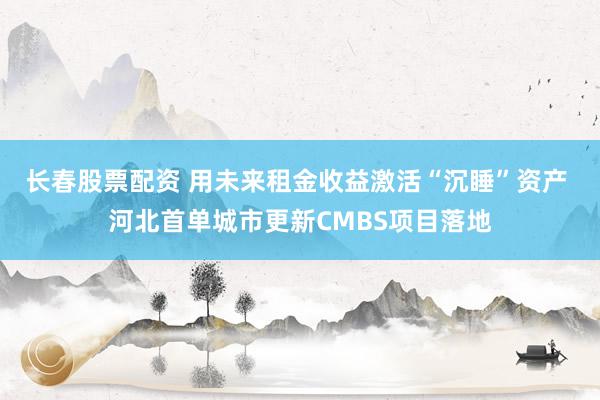 长春股票配资 用未来租金收益激活“沉睡”资产 河北首单城市更新CMBS项目落地