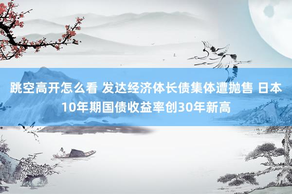 跳空高开怎么看 发达经济体长债集体遭抛售 日本10年期国债收益率创30年新高