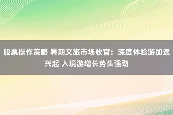 股票操作策略 暑期文旅市场收官：深度体验游加速兴起 入境游增长势头强劲